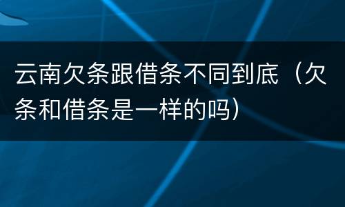 云南欠条跟借条不同到底（欠条和借条是一样的吗）