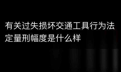 有关过失损坏交通工具行为法定量刑幅度是什么样