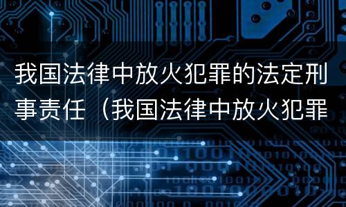 我国法律中放火犯罪的法定刑事责任（我国法律中放火犯罪的法定刑事责任包括）