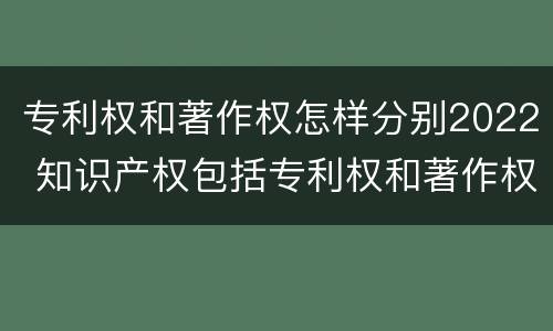 专利权和著作权怎样分别2022 知识产权包括专利权和著作权吗