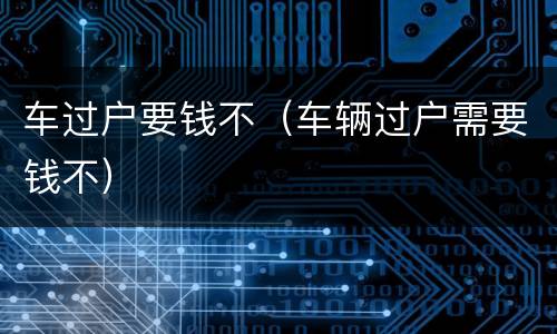 车过户要钱不（车辆过户需要钱不）
