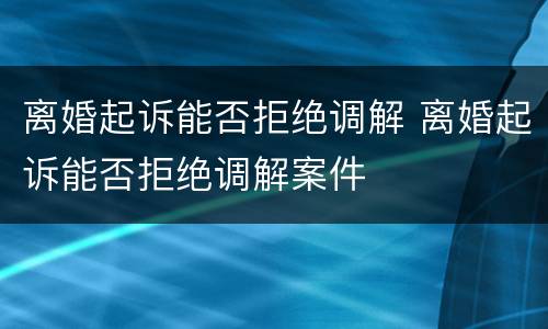 离婚起诉能否拒绝调解 离婚起诉能否拒绝调解案件