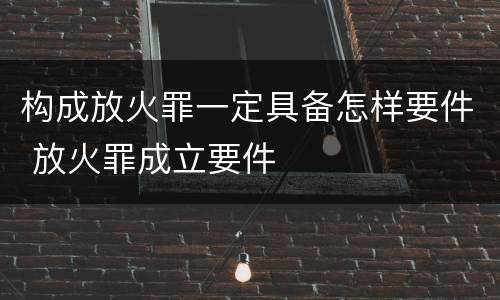 构成放火罪一定具备怎样要件 放火罪成立要件