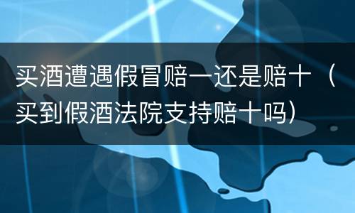 买酒遭遇假冒赔一还是赔十（买到假酒法院支持赔十吗）