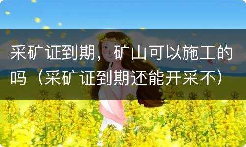 采矿证到期，矿山可以施工的吗（采矿证到期还能开采不）
