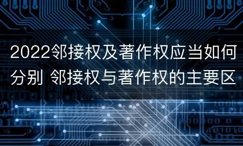 2022邻接权及著作权应当如何分别 邻接权与著作权的主要区别
