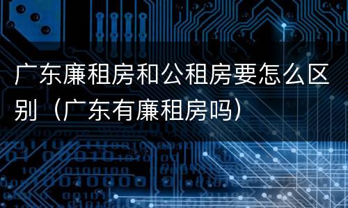 广东廉租房和公租房要怎么区别（广东有廉租房吗）