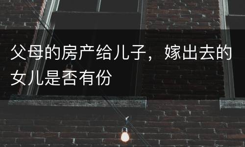 父母的房产给儿子，嫁出去的女儿是否有份
