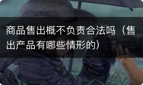 商品售出概不负责合法吗（售出产品有哪些情形的）