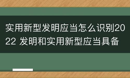 实用新型发明应当怎么识别2022 发明和实用新型应当具备