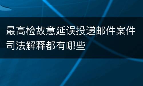 最高检故意延误投递邮件案件司法解释都有哪些