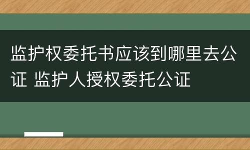 监护权委托书应该到哪里去公证 监护人授权委托公证