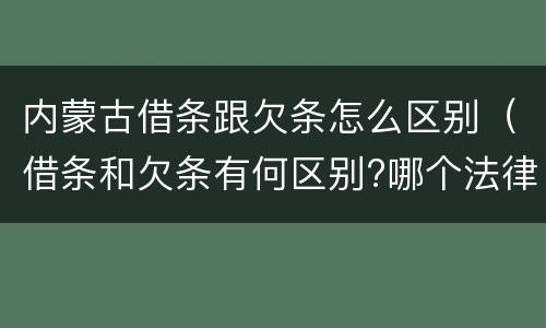 内蒙古借条跟欠条怎么区别（借条和欠条有何区别?哪个法律效力更大?）