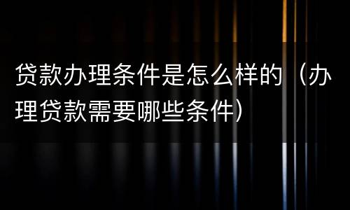 贷款办理条件是怎么样的（办理贷款需要哪些条件）