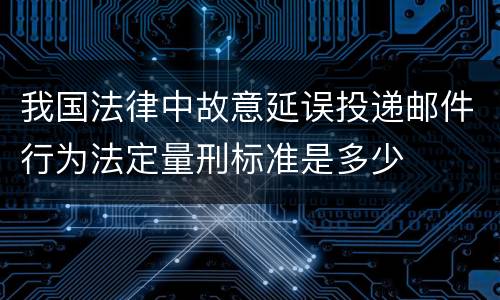 我国法律中故意延误投递邮件行为法定量刑标准是多少
