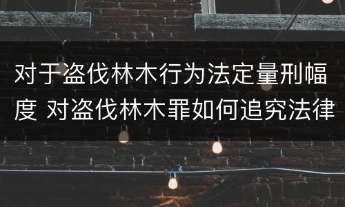 对于盗伐林木行为法定量刑幅度 对盗伐林木罪如何追究法律责任