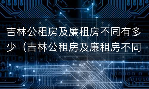 吉林公租房及廉租房不同有多少（吉林公租房及廉租房不同有多少套）