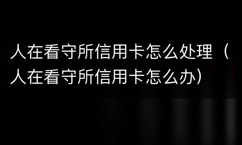 人在看守所信用卡怎么处理（人在看守所信用卡怎么办）