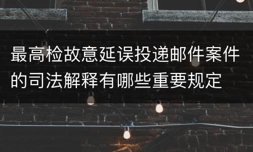 最高检故意延误投递邮件案件的司法解释有哪些重要规定