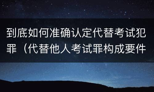 到底如何准确认定代替考试犯罪（代替他人考试罪构成要件）