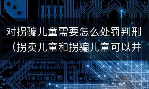 对拐骗儿童需要怎么处罚判刑（拐卖儿童和拐骗儿童可以并罚吗）