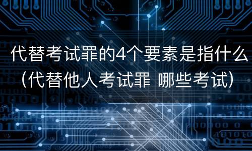 代替考试罪的4个要素是指什么（代替他人考试罪 哪些考试）