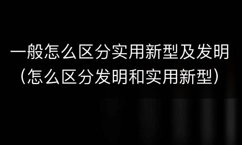 一般怎么区分实用新型及发明（怎么区分发明和实用新型）