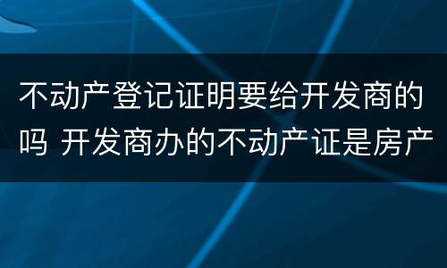 不动产登记证明要给开发商的吗 开发商办的不动产证是房产证吗