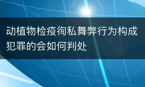 动植物检疫徇私舞弊行为构成犯罪的会如何判处