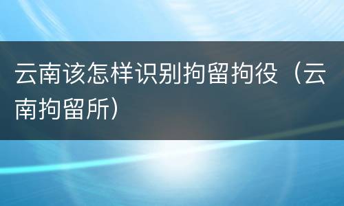 云南该怎样识别拘留拘役（云南拘留所）