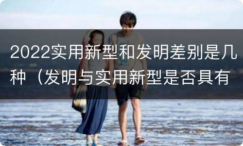 2022实用新型和发明差别是几种（发明与实用新型是否具有实用性）