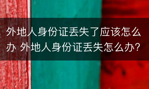 外地人身份证丢失了应该怎么办 外地人身份证丢失怎么办?需要怎么做