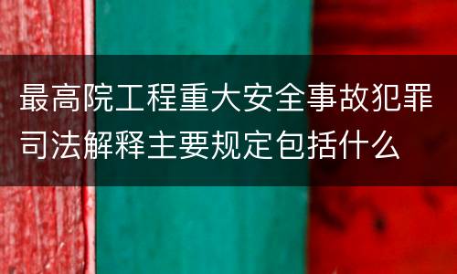 最高院工程重大安全事故犯罪司法解释主要规定包括什么