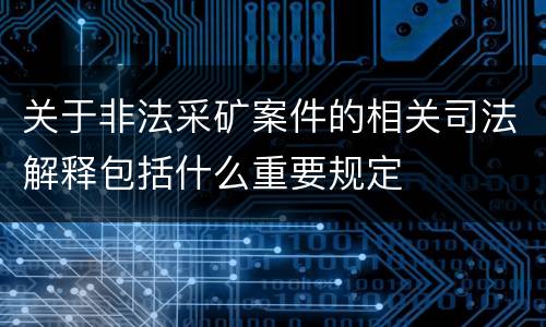 关于非法采矿案件的相关司法解释包括什么重要规定