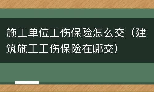 施工单位工伤保险怎么交（建筑施工工伤保险在哪交）