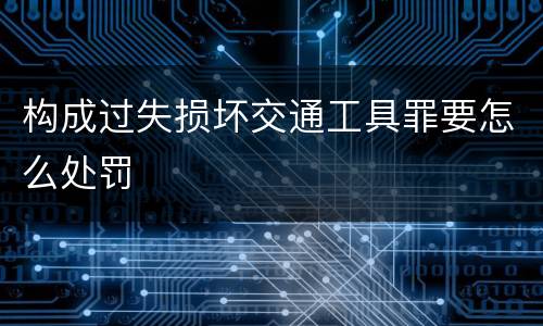 构成过失损坏交通工具罪要怎么处罚