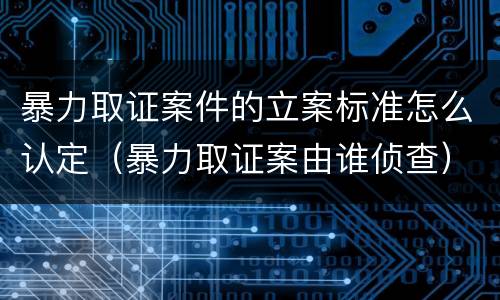 暴力取证案件的立案标准怎么认定（暴力取证案由谁侦查）