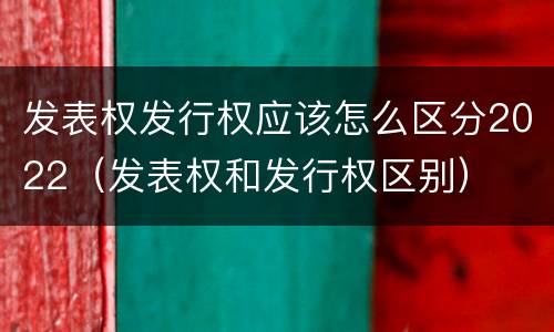 发表权发行权应该怎么区分2022（发表权和发行权区别）