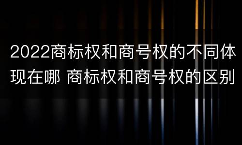 2022商标权和商号权的不同体现在哪 商标权和商号权的区别