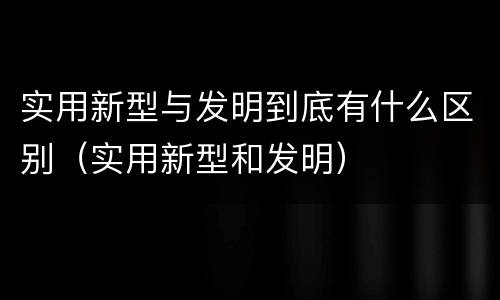 实用新型与发明到底有什么区别（实用新型和发明）