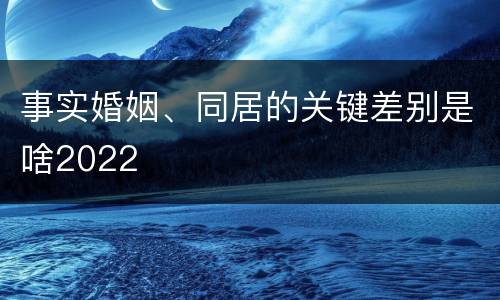 事实婚姻、同居的关键差别是啥2022
