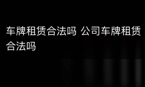 车牌租赁合法吗 公司车牌租赁合法吗