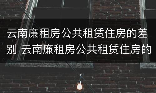 云南廉租房公共租赁住房的差别 云南廉租房公共租赁住房的差别有哪些