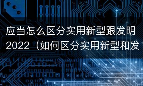 应当怎么区分实用新型跟发明2022（如何区分实用新型和发明专利）