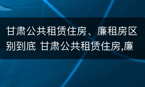 甘肃公共租赁住房、廉租房区别到底 甘肃公共租赁住房,廉租房区别到底在哪