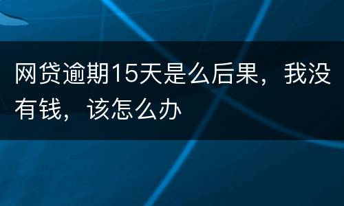 网贷逾期15天是么后果，我没有钱，该怎么办