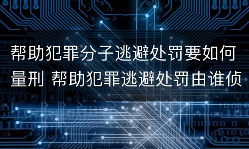帮助犯罪分子逃避处罚要如何量刑 帮助犯罪逃避处罚由谁侦查