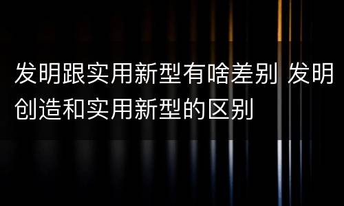 发明跟实用新型有啥差别 发明创造和实用新型的区别