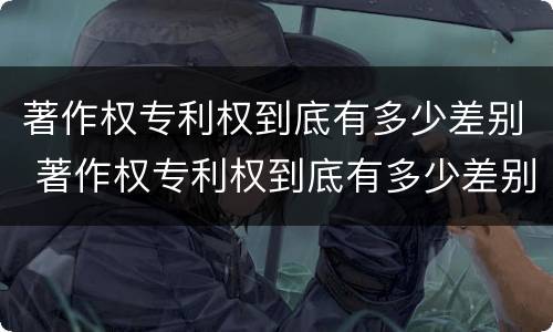 著作权专利权到底有多少差别 著作权专利权到底有多少差别呢