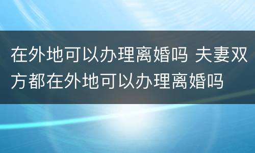 在外地可以办理离婚吗 夫妻双方都在外地可以办理离婚吗